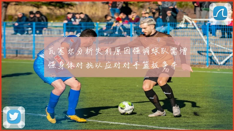 瓦塞尔分析失利原因强调球队需增强身体对抗以应对对手篮板争夺