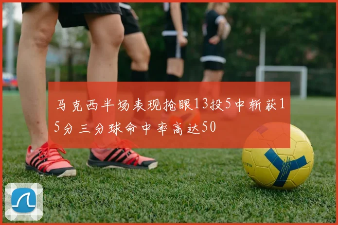 马克西半场表现抢眼13投5中斩获15分三分球命中率高达50