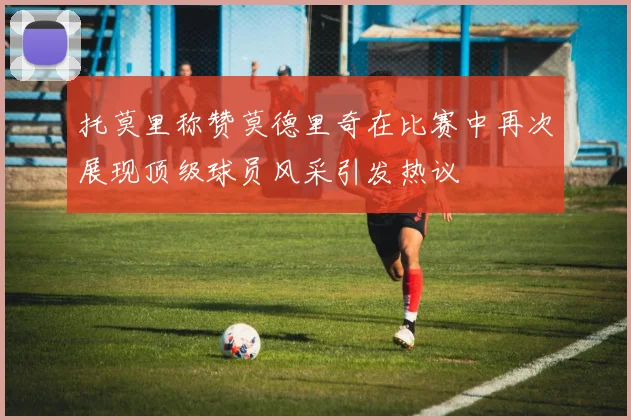 托莫里称赞莫德里奇在比赛中再次展现顶级球员风采引发热议