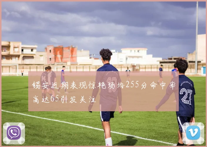 锡安近期表现惊艳场均255分命中率高达65引发关注