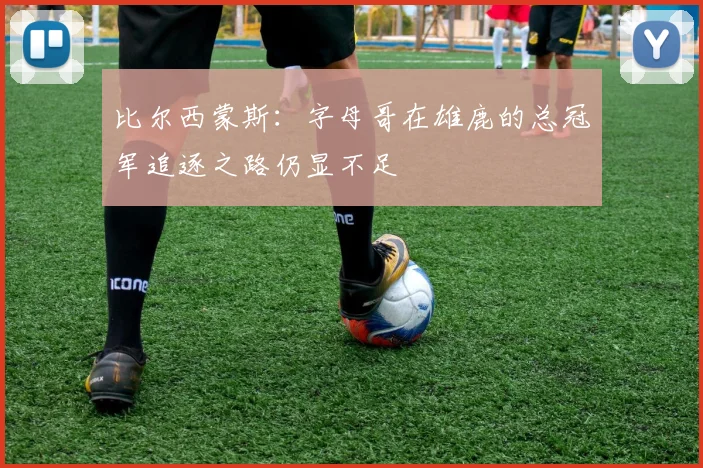 比尔西蒙斯：字母哥在雄鹿的总冠军追逐之路仍显不足
