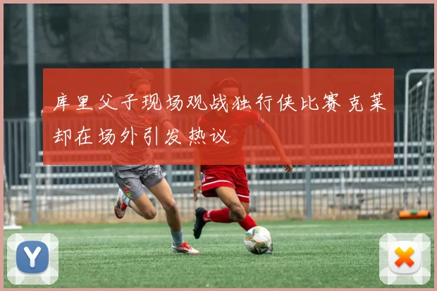 库里父子现场观战独行侠比赛克莱却在场外引发热议
