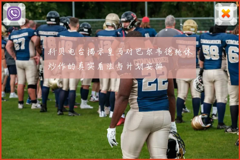 科贝电台揭示皇马对巴尔韦德轮休炒作的真实看法与计划安排