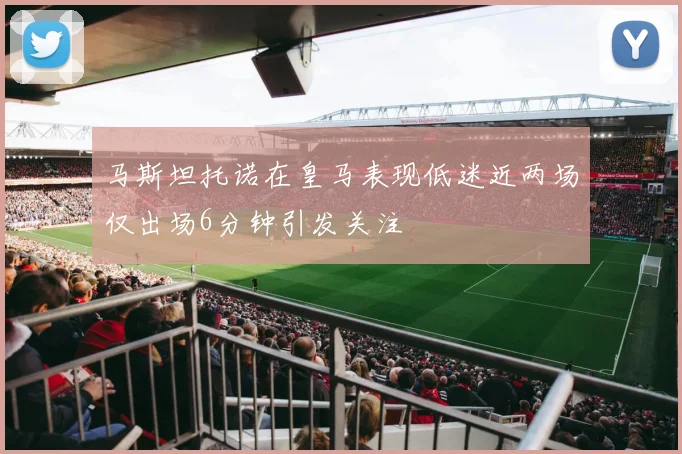 马斯坦托诺在皇马表现低迷近两场仅出场6分钟引发关注
