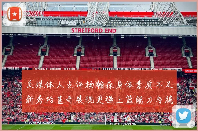 美媒体人点评杨瀚森身体素质不足新秀约基奇展现更强上篮能力与稳定性