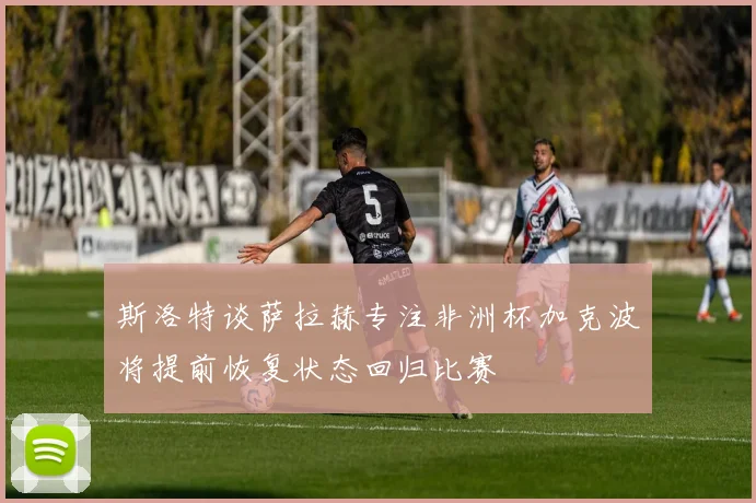 斯洛特谈萨拉赫专注非洲杯加克波将提前恢复状态回归比赛