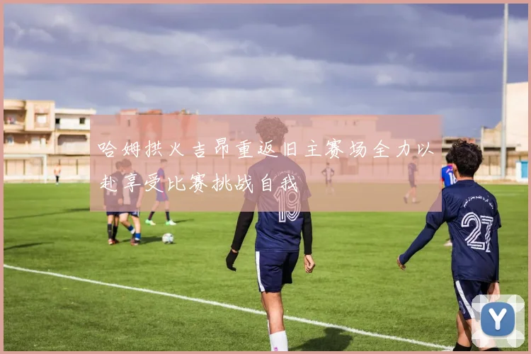 哈姆拱火吉昂重返旧主赛场全力以赴享受比赛挑战自我