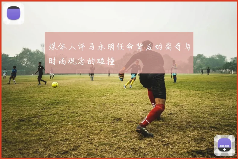 媒体人评马永明任命背后的离奇与时尚观念的碰撞