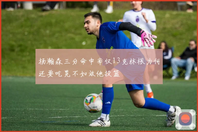 杨瀚森三分命中率仅13克林根为何还要吃晃不如放他投篮