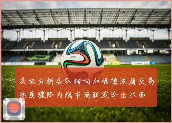美记分析各队转向加福德浓眉交易热度骤降内线市场新宠浮出水面