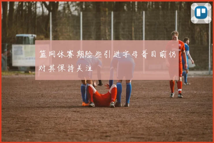篮网休赛期险些引进字母哥目前仍对其保持关注