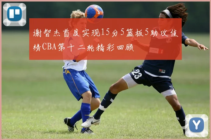 谢智杰首度实现15分5篮板5助攻佳绩CBA第十二轮精彩回顾