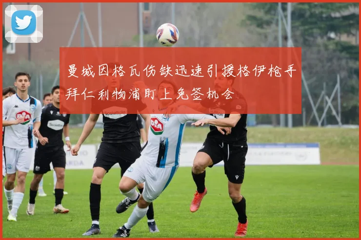 曼城因格瓦伤缺迅速引援格伊枪手拜仁利物浦盯上免签机会
