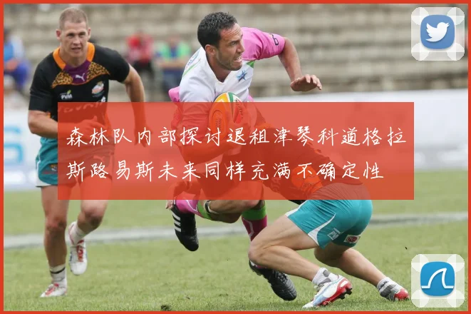 森林队内部探讨退租津琴科道格拉斯路易斯未来同样充满不确定性
